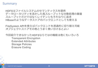 © 2017 NTT DATA Corporation 38
HDFSはファイルシステムのセマンティクスを提供
データローカリティを活かした高スループットな分散処理の基盤
スループットだけではなくレイテンシもそれなりに追求
HBaseのようなデータストアのバックエンドとしても使える
FileSystem APIを使えばバックエンドを透過的に切り替え可能
オブジェクトストアその他とうまく使い分けるとよい
今回紹介できなかったHDFSならではの機能は他にもいろいろ
Transparent Encryption
Extended Attributes
Storage Policies
Erasure Coding
Summary
 