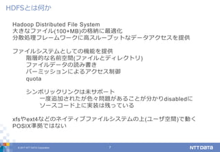 © 2017 NTT DATA Corporation 7
Hadoop Distributed File System
大きなファイル(100+MB)の格納に最適化
分散処理フレームワークに高スループットなデータアクセスを提供
ファイルシステムとしての機能を提供
階層的な名前空間(ファイルとディレクトリ)
ファイルデータの読み書き
パーミッションによるアクセス制御
quota
シンボリックリンクは未サポート
一度追加されたが色々問題があることが分かりdisabledに
ソースコード上に実装は残っている
xfsやext4などのネイティブファイルシステムの上(ユーザ空間)で動く
POSIX準拠ではない
HDFSとは何か
 