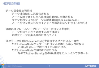 © 2017 NTT DATA Corporation 9
データ保全性と可用性
データは自動的に冗長化される
ノード故障で低下した冗長度は自動的に回復される
ラックを跨ぐようなデータの配置戦略(rack awareness)
ノードダウン時にもクライアントが透過的にリトライ/リカバリ
分散処理フレームワークにデータローカリティを提供
データを持ってきて処理するのではなく
処理をデータのある場所に持っていく
メタデータを1箇所(NameNode)で管理することによる一貫性
ただしNameNodeがスケーラビリティのボトルネックになる
とはいえスレーブ数千台くらいはいける
ただしNameNodeがSPOFになりうる
なのでActive-Standby型のHA構成をビルトインでサポート
HDFSの特徴
 