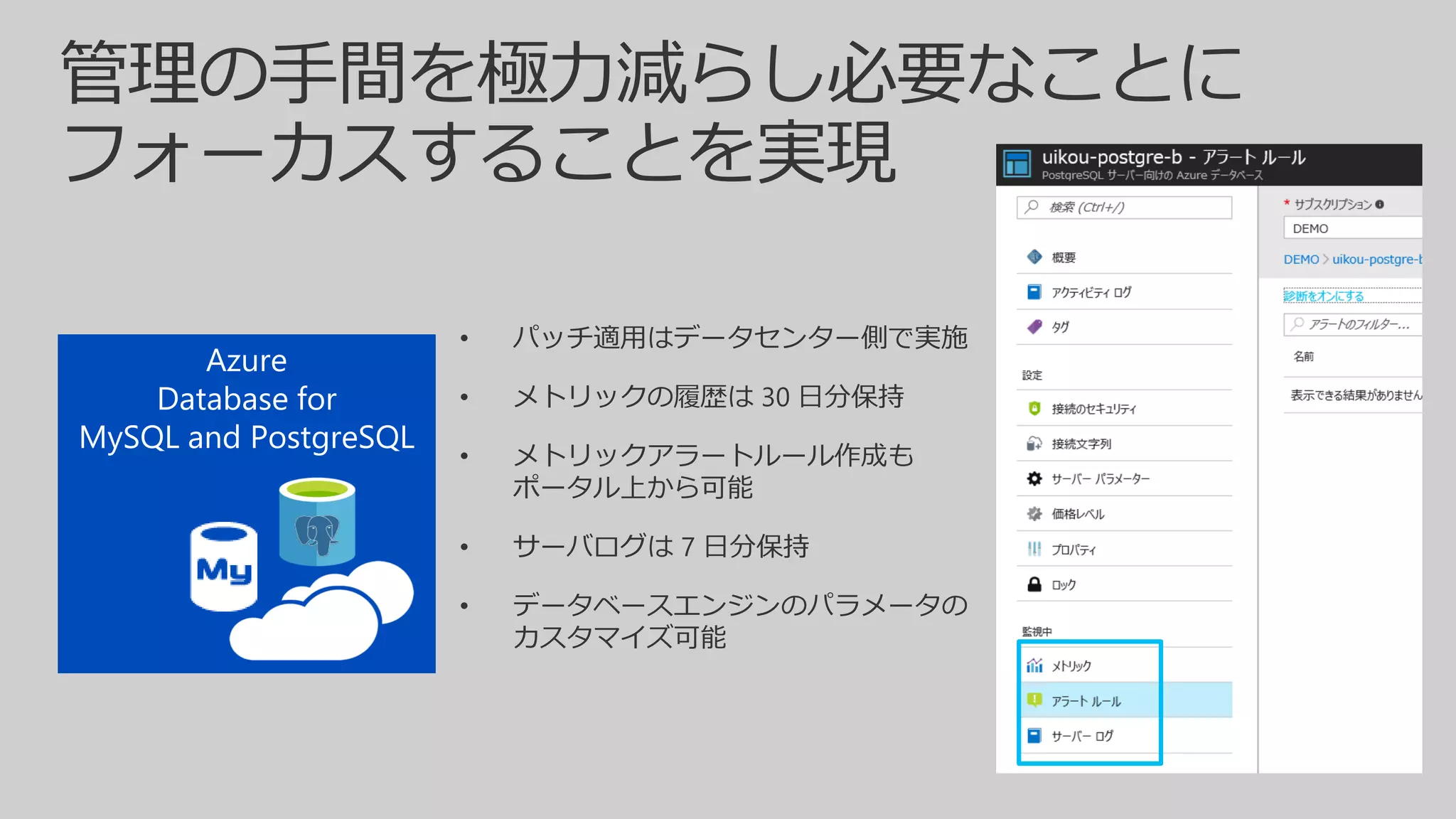 • パッチ適用はデータセンター側で実施
• メトリックの履歴は 30 日分保持
• メトリックアラートルール作成も
ポータル上から可能
• サーバログは 7 日分保持
• データベースエンジンのパラメータの
カスタマイズ可能
 