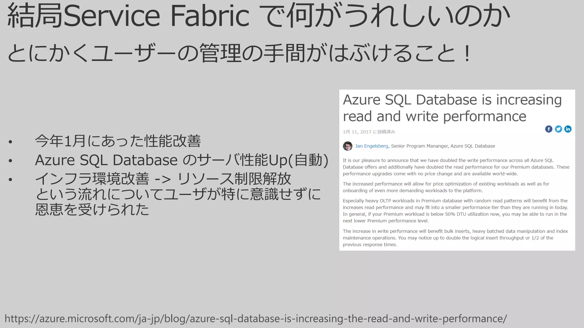• 今年1月にあった性能改善
• Azure SQL Database のサーバ性能Up(自動)
• インフラ環境改善 -> リソース制限解放
という流れについてユーザが特に意識せずに
恩恵を受けられた
https://azure.microsoft.com/ja-jp/blog/azure-sql-database-is-increasing-the-read-and-write-performance/
とにかくユーザーの管理の手間がはぶけること！
 