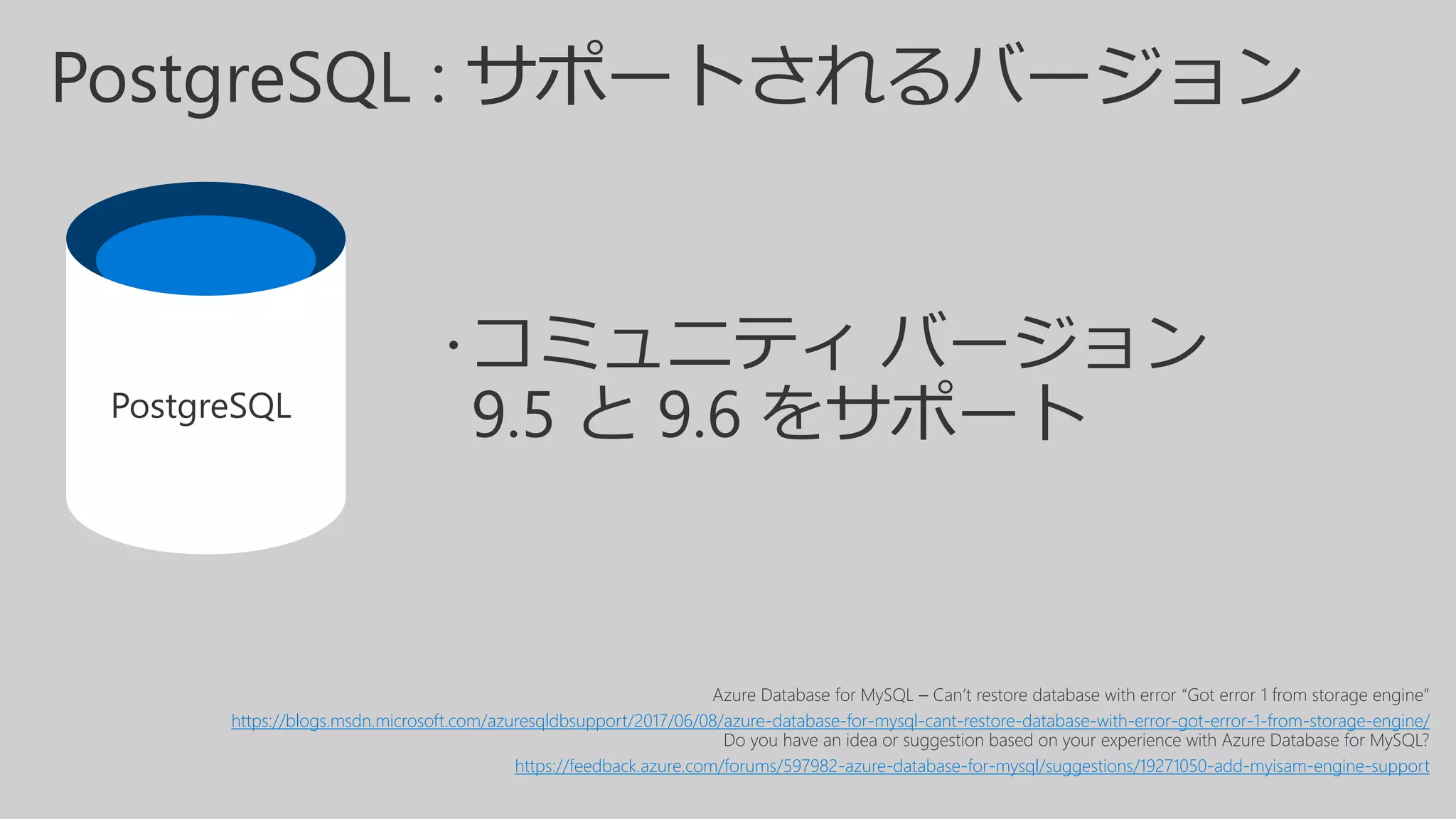 PostgreSQL :
Azure Database for MySQL – Can’t restore database with error “Got error 1 from storage engine”
https://blogs.msdn.microsoft.com/azuresqldbsupport/2017/06/08/azure-database-for-mysql-cant-restore-database-with-error-got-error-1-from-storage-engine/
Do you have an idea or suggestion based on your experience with Azure Database for MySQL?
https://feedback.azure.com/forums/597982-azure-database-for-mysql/suggestions/19271050-add-myisam-engine-support
PostgreSQL
 