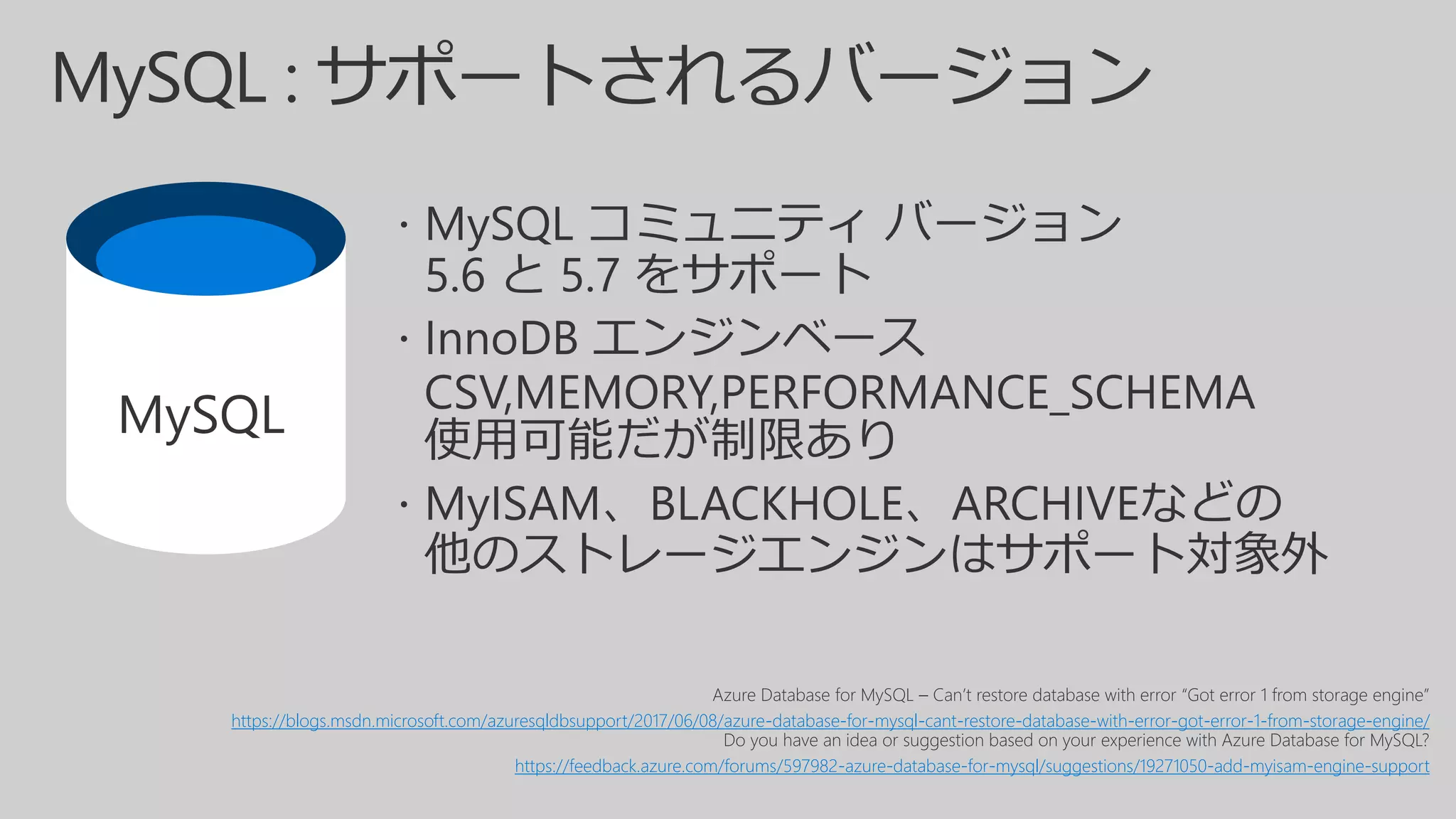 Azure Database for MySQL – Can’t restore database with error “Got error 1 from storage engine”
https://blogs.msdn.microsoft.com/azuresqldbsupport/2017/06/08/azure-database-for-mysql-cant-restore-database-with-error-got-error-1-from-storage-engine/
Do you have an idea or suggestion based on your experience with Azure Database for MySQL?
https://feedback.azure.com/forums/597982-azure-database-for-mysql/suggestions/19271050-add-myisam-engine-support
MySQL
 