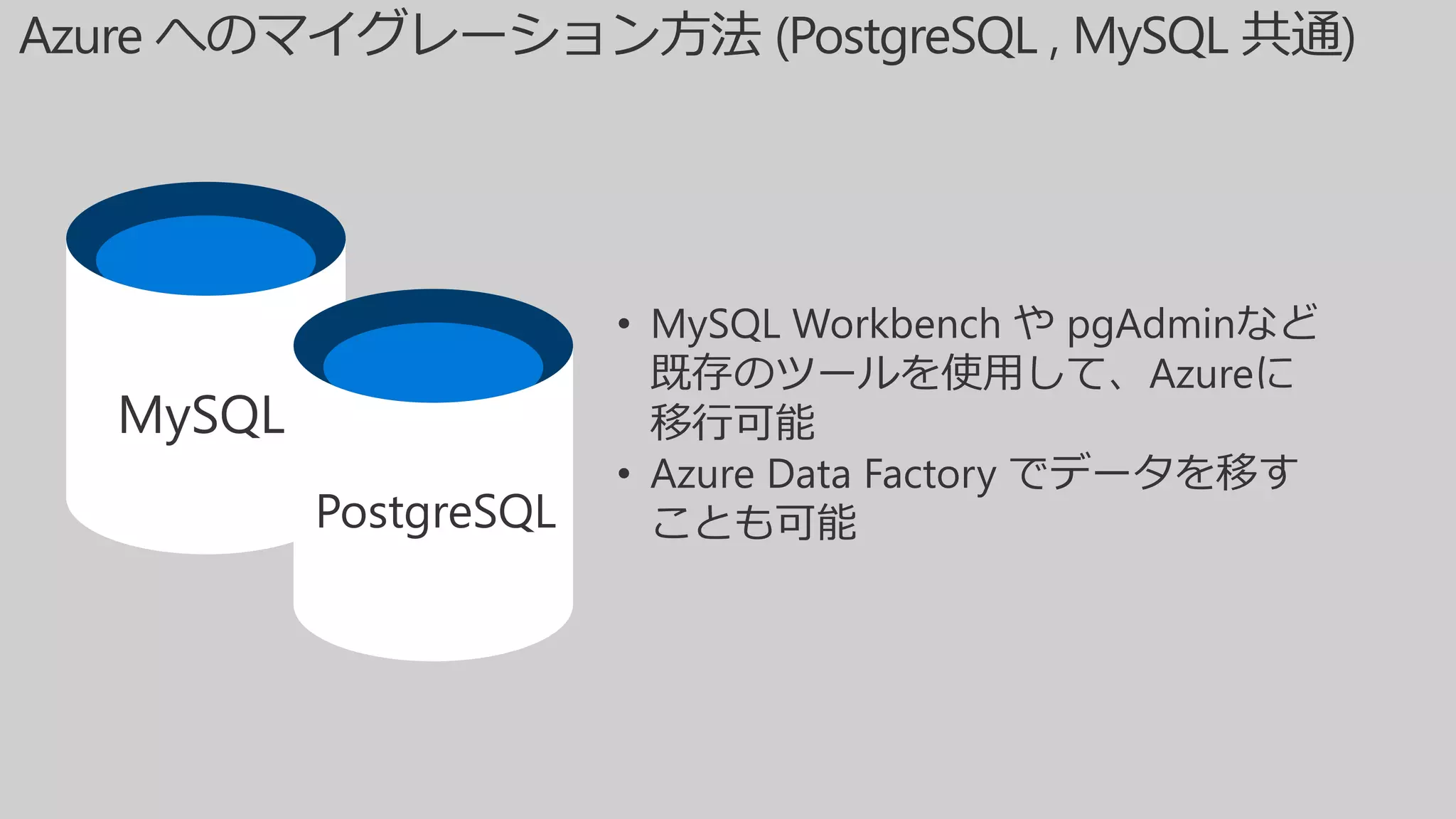 MySQL
PostgreSQL
• MySQL Workbench や pgAdminなど
既存のツールを使用して、Azureに
移行可能
• Azure Data Factory でデータを移す
ことも可能
 