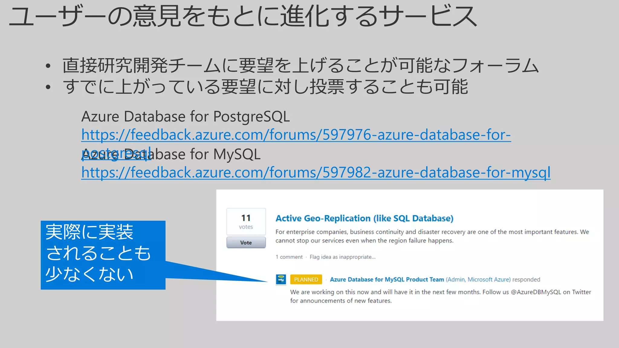 Azure Database for MySQL
https://feedback.azure.com/forums/597982-azure-database-for-mysql
Azure Database for PostgreSQL
https://feedback.azure.com/forums/597976-azure-database-for-
postgresql
• 直接研究開発チームに要望を上げることが可能なフォーラム
• すでに上がっている要望に対し投票することも可能
実際に実装
されることも
少なくない
 