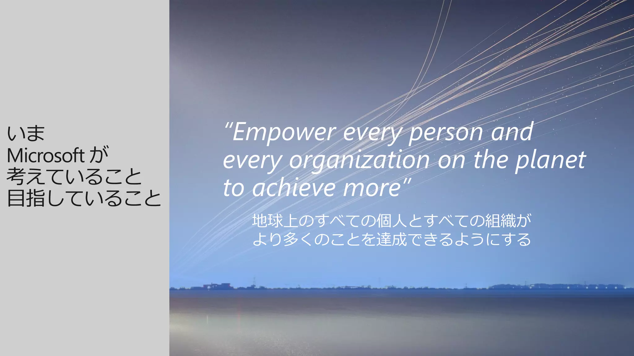 “Empower every person and
every organization on the planet
to achieve more”
地球上のすべての個人とすべての組織が
より多くのことを達成できるようにする
いま
Microsoft が
考えていること
目指していること
 