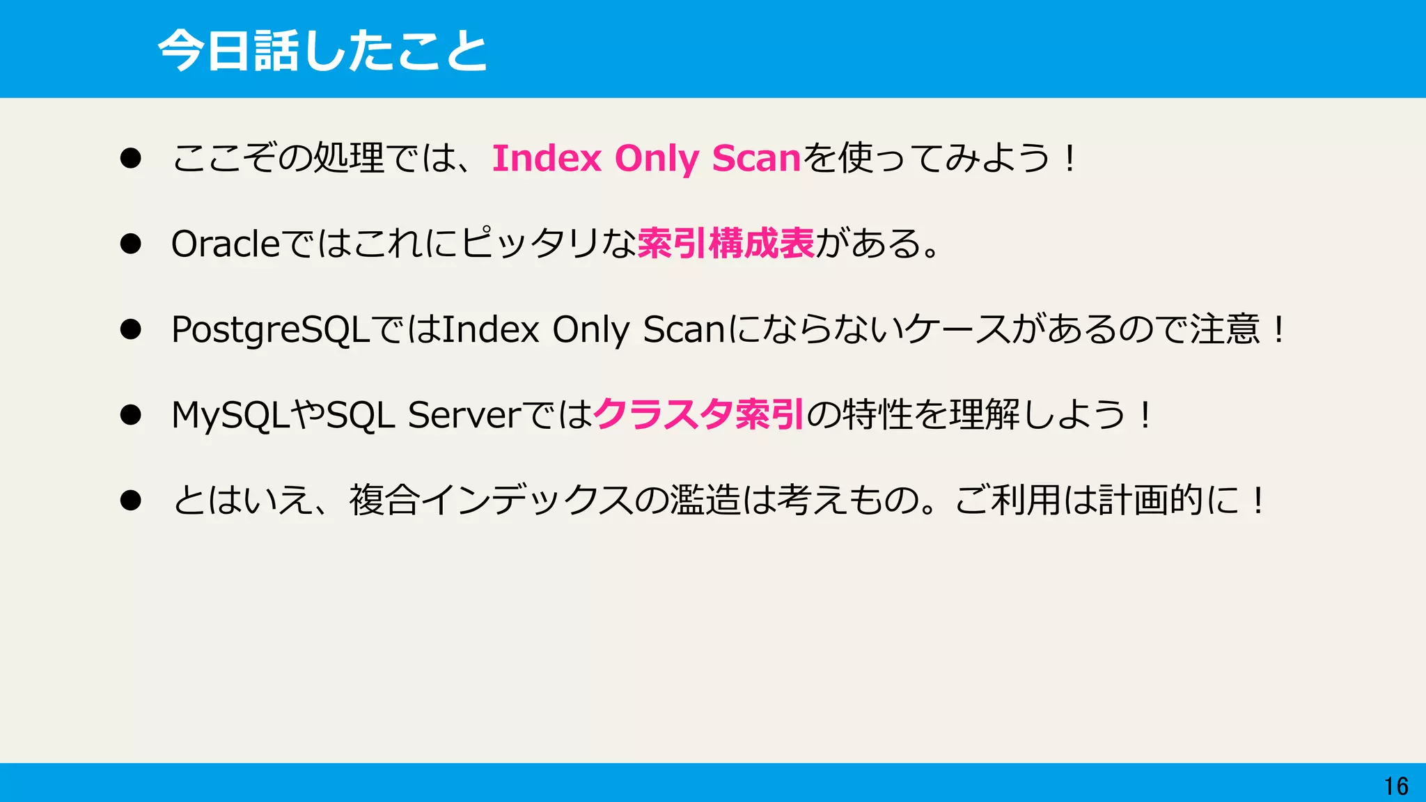 16
今日話したこと
 ここぞの処理では、Index Only Scanを使ってみよう！
 Oracleではこれにピッタリな索引構成表がある。
 PostgreSQLではIndex Only Scanにならないケースがあるので注意！
 MySQLやSQL Serverではクラスタ索引の特性を理解しよう！
 とはいえ、複合インデックスの濫造は考えもの。ご利用は計画的に！
 