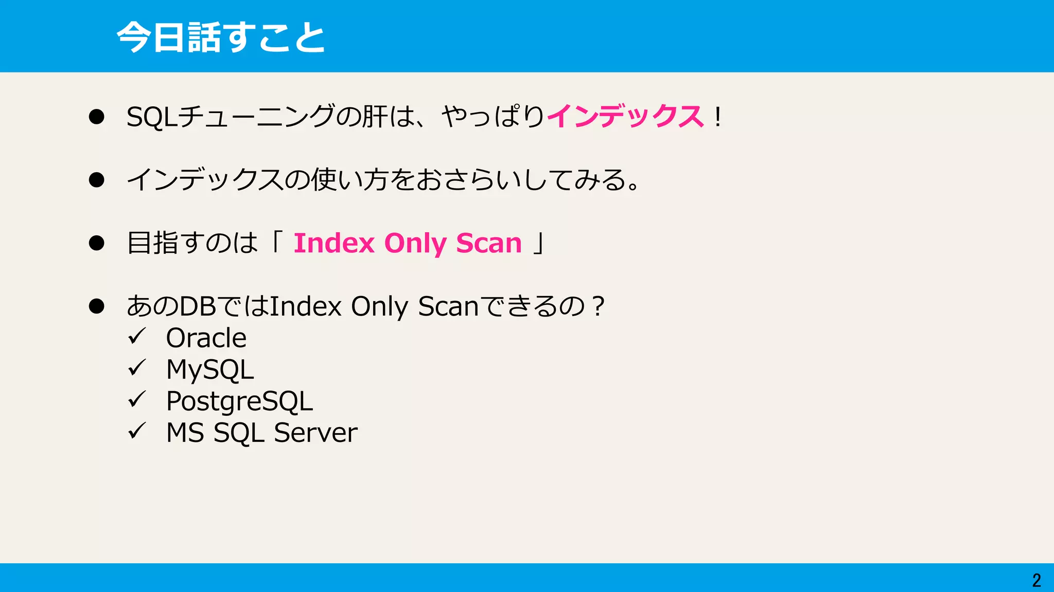 2
今日話すこと
 SQLチューニングの肝は、やっぱりインデックス！
 インデックスの使い方をおさらいしてみる。
 目指すのは「 Index Only Scan 」
 あのDBではIndex Only Scanできるの？
 Oracle
 MySQL
 PostgreSQL
 MS SQL Server
 