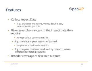 Features
11
• Collect Impact Data
• E.g. citations, mentions, views, downloads,
references in patents
• Give researchers access to the impact data they
require
• to reproduce current metrics
• E.g. simulate impact metrics of journal
• to produce their own metrics
• E.g. compare citations produced by research in two
different research programs
• Broader coverage of research outputs
2017-09-07
 