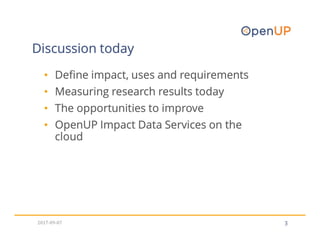 3
Discussion today
• Define impact, uses and requirements
• Measuring research results today
• The opportunities to improve
• OpenUP Impact Data Services on the
cloud
2017-09-07
 