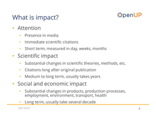 4
• Attention
• Presence in media
• Immediate scientific citations
• Short term, measured in day, weeks, months
• Scientific impact
• Substantial changes in scientific theories, methods, etc.
• Citations long after original publication
• Medium to long term, usually takes years
• Social and economic impact
• Substantial changes in products, production processes,
employment, environment, transport, health
• Long term, usually take several decade
What is impact?
2017-09-07
 