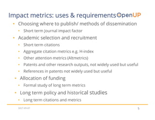 5
• Choosing where to publish/ methods of dissemination
• Short term Journal impact factor
• Academic selection and recruitment
• Short term citations
• Aggregate citation metrics e.g. H-index
• Other attention metrics (Altmetrics)
• Patents and other research outputs, not widely used but useful
• References in patents not widely used but useful
• Allocation of funding
• Formal study of long term metrics
• Long term policy and historical studies
• Long term citations and metrics
Impact metrics: uses & requirements
2017-09-07
 