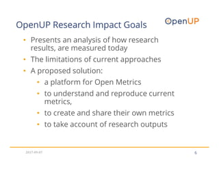 OpenUP Research Impact Goals
6
• Presents an analysis of how research
results, are measured today
• The limitations of current approaches
• A proposed solution:
• a platform for Open Metrics
• to understand and reproduce current
metrics,
• to create and share their own metrics
• to take account of research outputs
2017-09-07
 