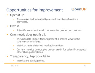 Opportunities for improvement
9
• Open it up.
• The market is dominated by a small number of metrics
providers.
• Own it.
• Scientific communities do not own the production process.
• One metric does not fit all.
• The available impact factors present a limited view to the
science communities.
• Metrics create distorted market incentives.
• Current metrics do not give proper credit for scientific outputs
other than publications.
• Transparency. Reproducibility.
• Metrics are easily gamed.
2017-09-07
 