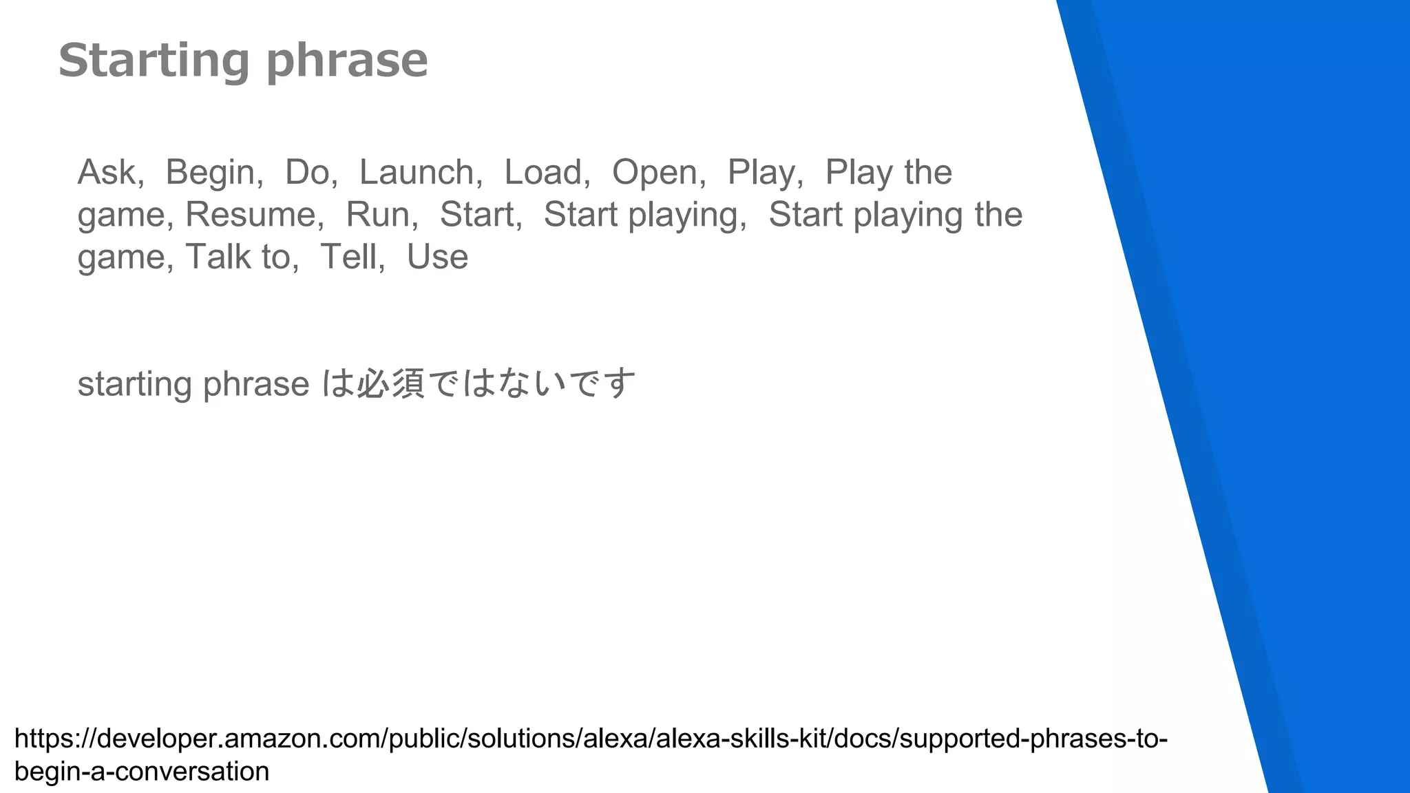 Starting phrase
Ask, Begin, Do, Launch, Load, Open, Play, Play the
game, Resume, Run, Start, Start playing, Start playing the
game, Talk to, Tell, Use
starting phrase は必須ではないです
https://developer.amazon.com/public/solutions/alexa/alexa-skills-kit/docs/supported-phrases-to-
begin-a-conversation
 