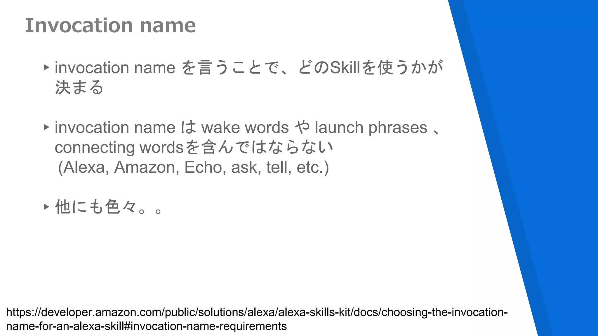 Invocation name
▸invocation name を言うことで、どのSkillを使うかが
決まる
▸invocation name は wake words や launch phrases 、
connecting wordsを含んではならない
(Alexa, Amazon, Echo, ask, tell, etc.)
▸他にも色々。。
https://developer.amazon.com/public/solutions/alexa/alexa-skills-kit/docs/choosing-the-invocation-
name-for-an-alexa-skill#invocation-name-requirements
 