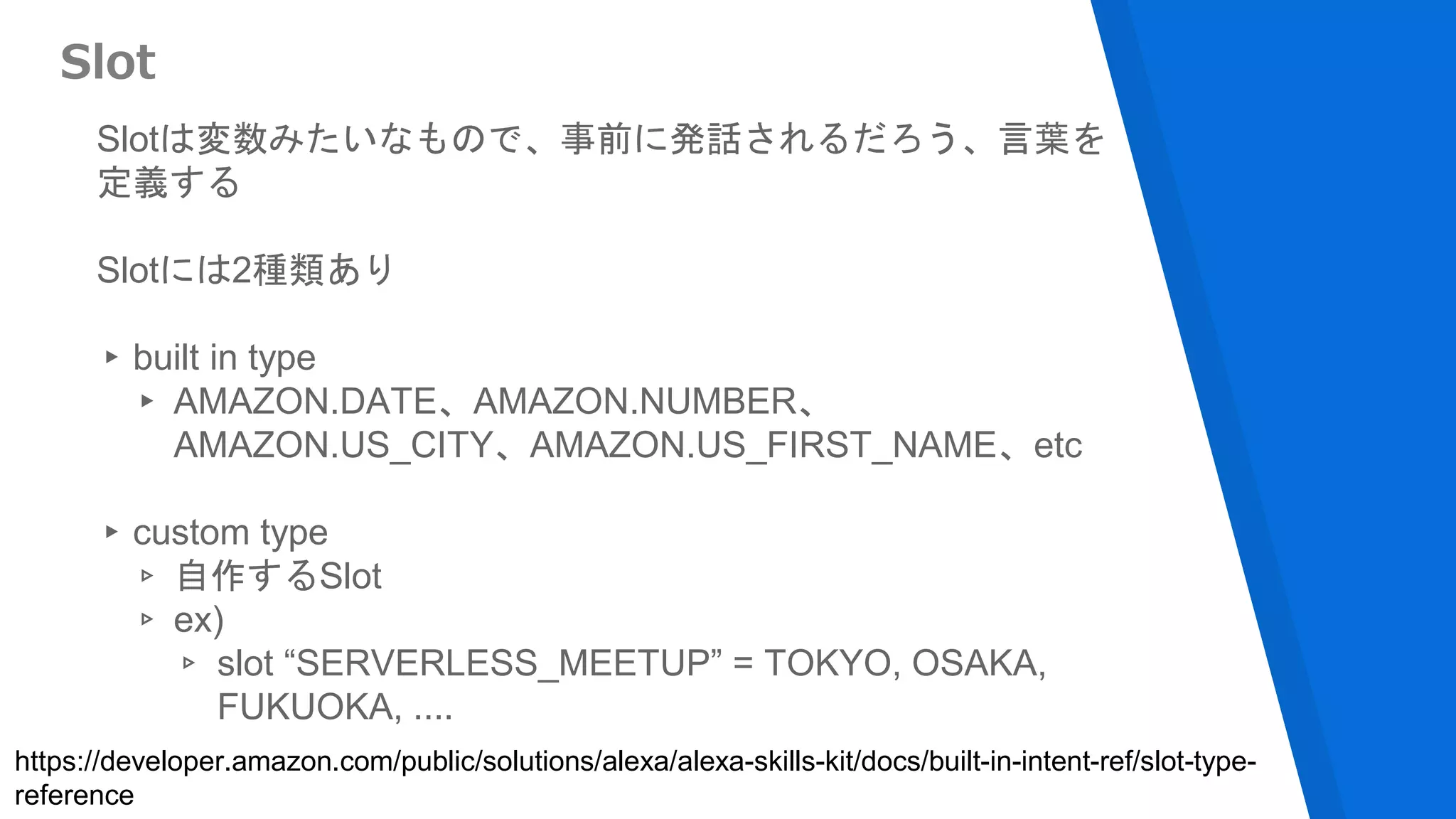 Slotは変数みたいなもので、事前に発話されるだろう、言葉を
定義する
Slotには2種類あり
▸built in type
▸ AMAZON.DATE、AMAZON.NUMBER、
AMAZON.US_CITY、AMAZON.US_FIRST_NAME、etc
▸custom type
▹ 自作するSlot
▹ ex)
▹ slot “SERVERLESS_MEETUP” = TOKYO, OSAKA,
FUKUOKA, ....
Slot
https://developer.amazon.com/public/solutions/alexa/alexa-skills-kit/docs/built-in-intent-ref/slot-type-
reference
 