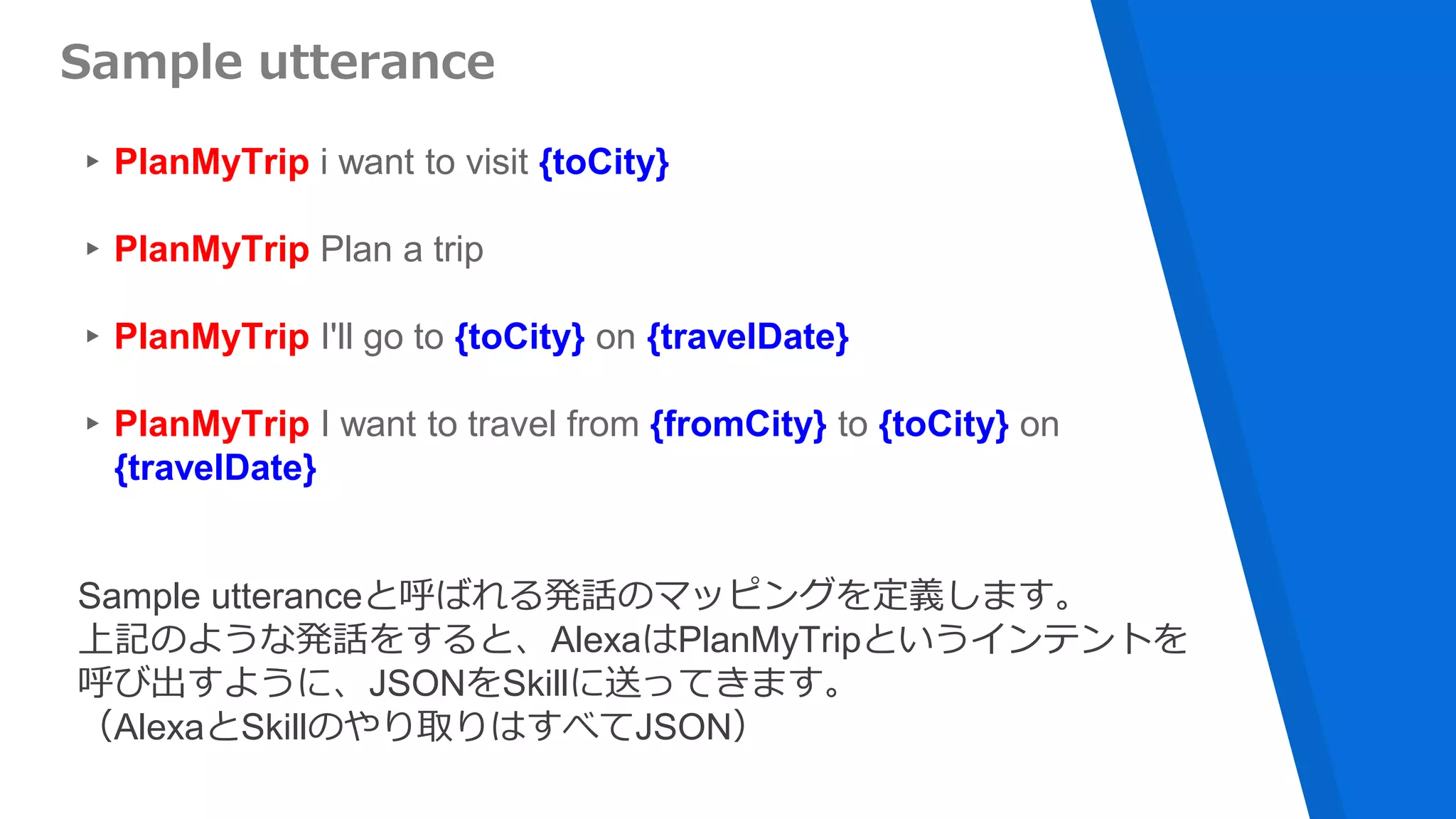 ▸PlanMyTrip i want to visit {toCity}
▸PlanMyTrip Plan a trip
▸PlanMyTrip I'll go to {toCity} on {travelDate}
▸PlanMyTrip I want to travel from {fromCity} to {toCity} on
{travelDate}
Sample utterance
Sample utteranceと呼ばれる発話のマッピングを定義します。
上記のような発話をすると、AlexaはPlanMyTripというインテントを
呼び出すように、JSONをSkillに送ってきます。
（AlexaとSkillのやり取りはすべてJSON）
 