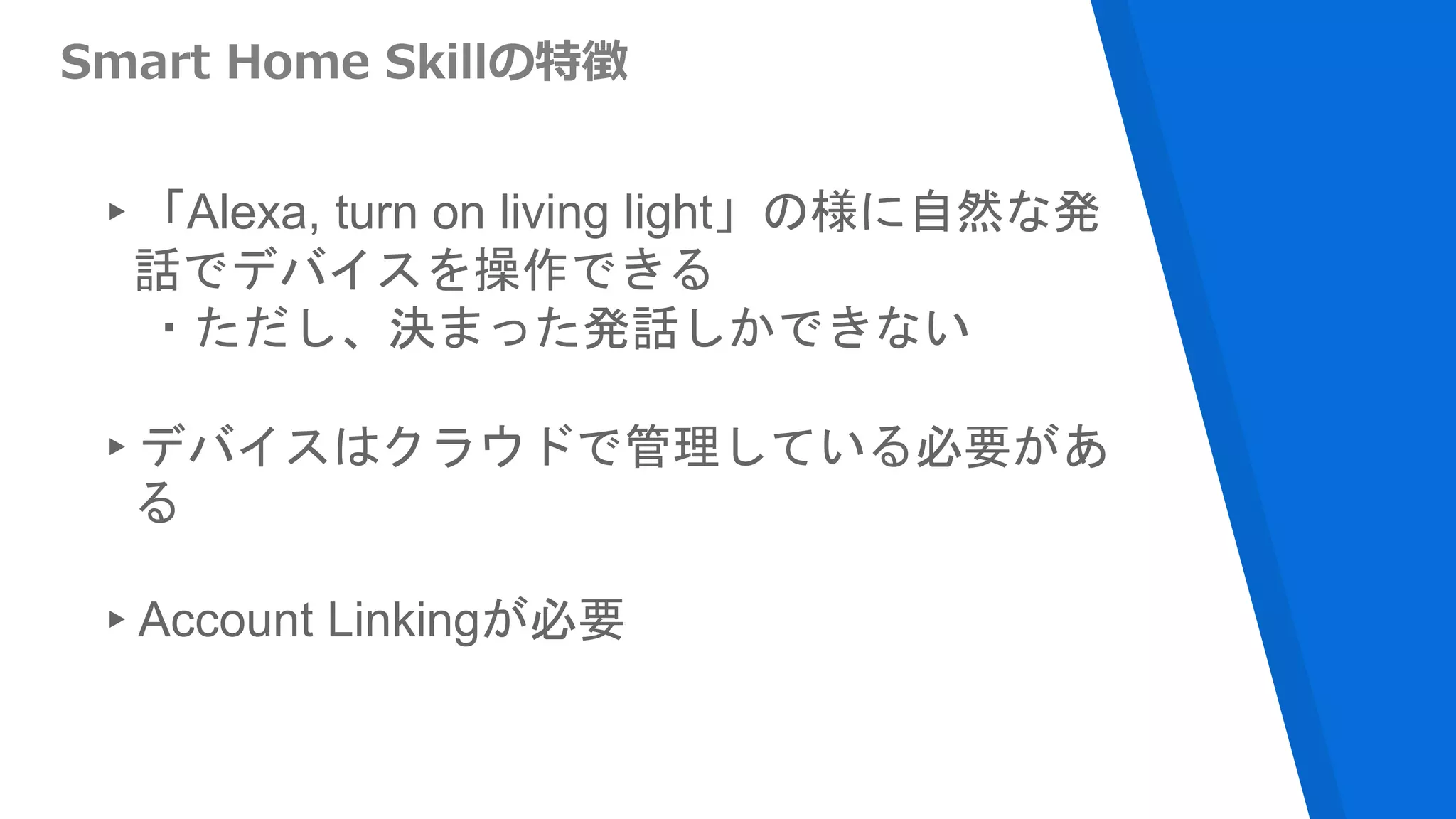 Smart Home Skillの特徴
▸「Alexa, turn on living light」の様に自然な発
話でデバイスを操作できる
・ただし、決まった発話しかできない
▸デバイスはクラウドで管理している必要があ
る
▸Account Linkingが必要
 
