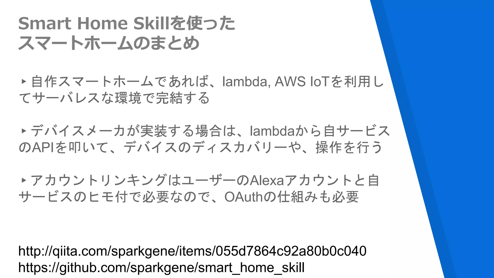 Smart Home Skillを使った
スマートホームのまとめ
▸自作スマートホームであれば、lambda, AWS IoTを利用し
てサーバレスな環境で完結する
▸デバイスメーカが実装する場合は、lambdaから自サービス
のAPIを叩いて、デバイスのディスカバリーや、操作を行う
▸アカウントリンキングはユーザーのAlexaアカウントと自
サービスのヒモ付で必要なので、OAuthの仕組みも必要
http://qiita.com/sparkgene/items/055d7864c92a80b0c040
https://github.com/sparkgene/smart_home_skill
 