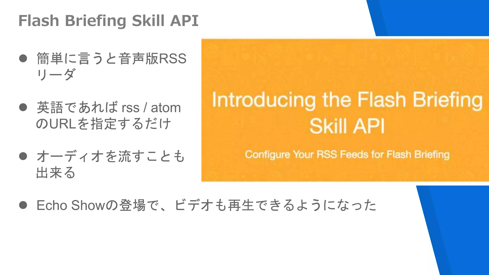 Flash Briefing Skill API
 簡単に言うと音声版RSS
リーダ
 英語であれば rss / atom
のURLを指定するだけ
 オーディオを流すことも
出来る
 Echo Showの登場で、ビデオも再生できるようになった
 