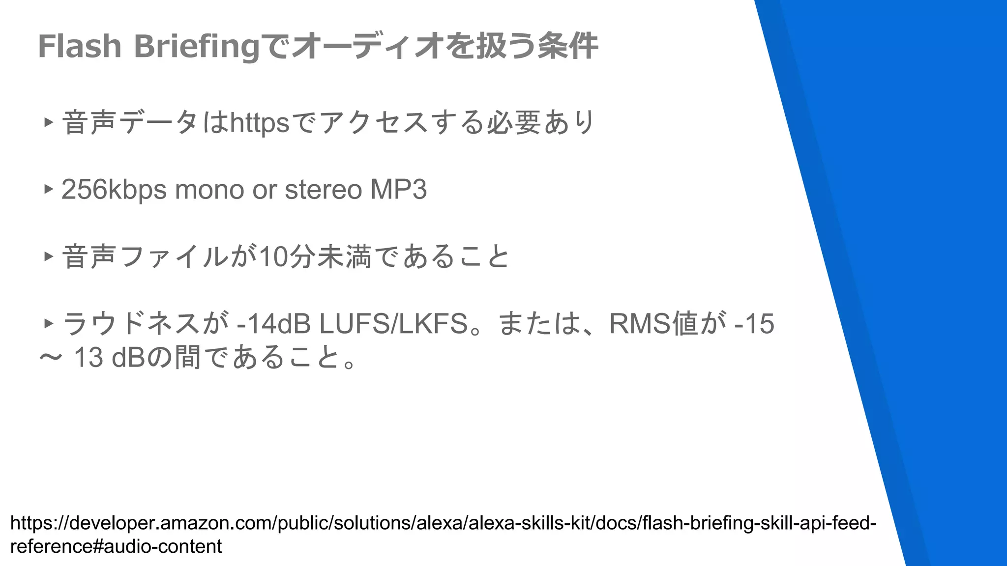 Flash Briefingでオーディオを扱う条件
▸音声データはhttpsでアクセスする必要あり
▸256kbps mono or stereo MP3
▸音声ファイルが10分未満であること
▸ラウドネスが -14dB LUFS/LKFS。または、RMS値が -15
〜 13 dBの間であること。
https://developer.amazon.com/public/solutions/alexa/alexa-skills-kit/docs/flash-briefing-skill-api-feed-
reference#audio-content
 