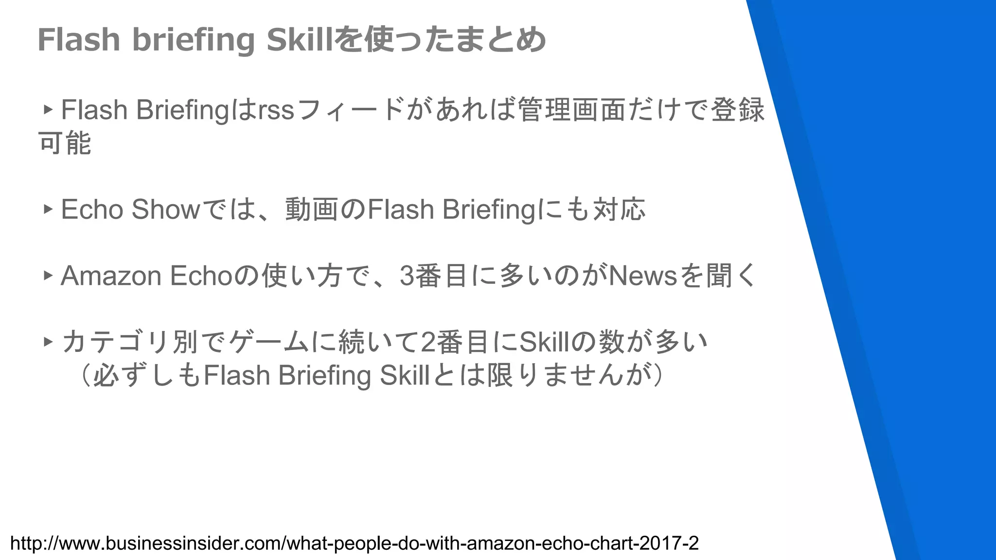 Flash briefing Skillを使ったまとめ
▸Flash Briefingはrssフィードがあれば管理画面だけで登録
可能
▸Echo Showでは、動画のFlash Briefingにも対応
▸Amazon Echoの使い方で、3番目に多いのがNewsを聞く
▸カテゴリ別でゲームに続いて2番目にSkillの数が多い
（必ずしもFlash Briefing Skillとは限りませんが）
http://www.businessinsider.com/what-people-do-with-amazon-echo-chart-2017-2
 