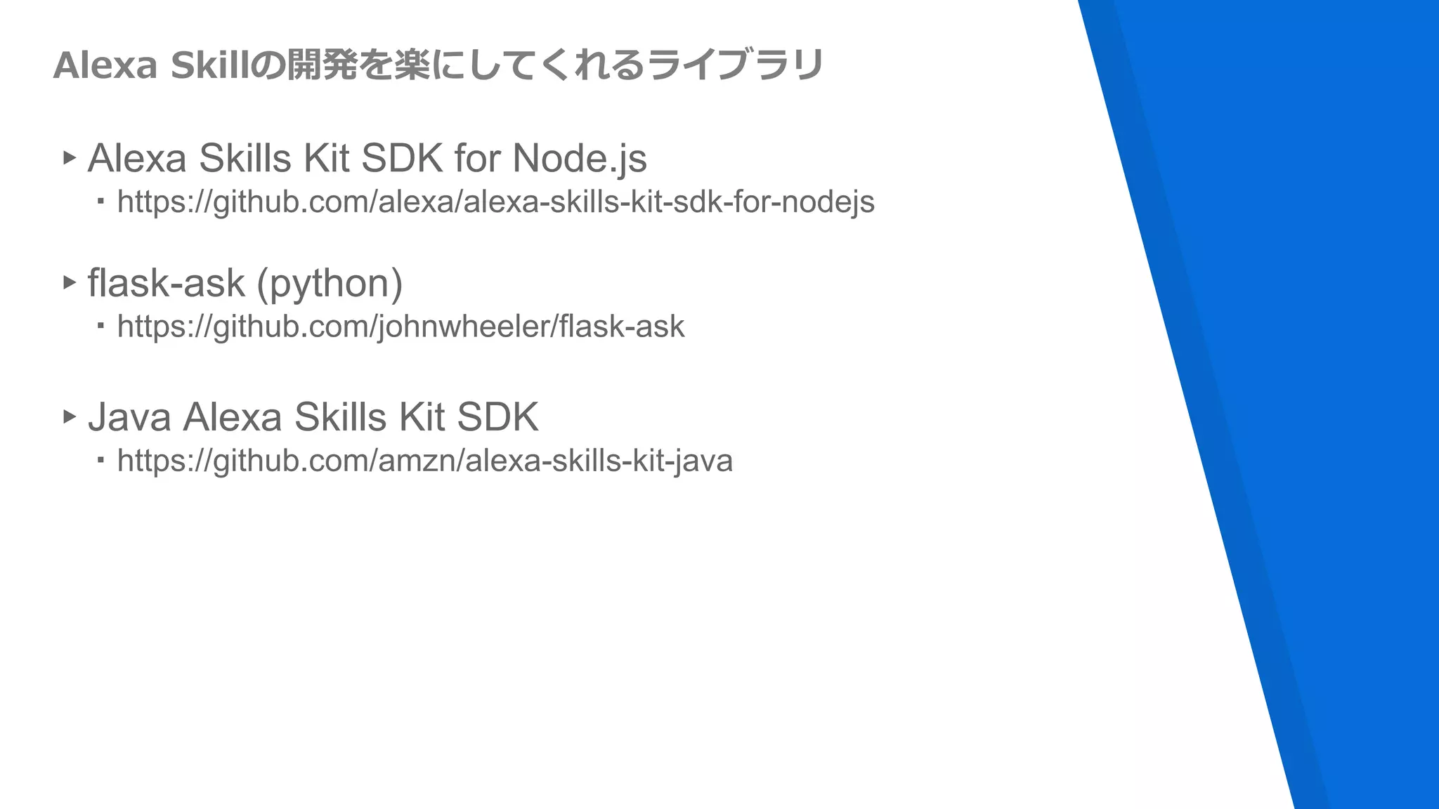 Alexa Skillの開発を楽にしてくれるライブラリ
▸Alexa Skills Kit SDK for Node.js
・https://github.com/alexa/alexa-skills-kit-sdk-for-nodejs
▸flask-ask (python)
・https://github.com/johnwheeler/flask-ask
▸Java Alexa Skills Kit SDK
・https://github.com/amzn/alexa-skills-kit-java
 