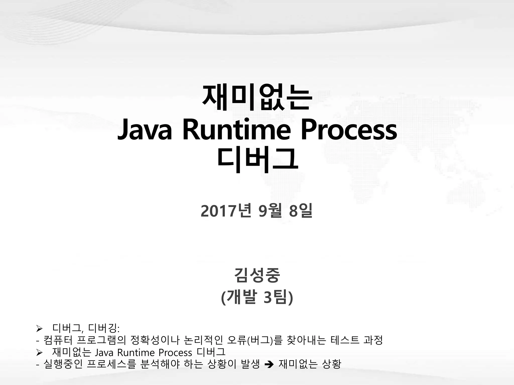 재미없는
Java Runtime Process
디버그
2017년 9월 8일
김성중
(개발 3팀)
 디버그, 디버깅:
- 컴퓨터 프로그램의 정확성이나 논리적인 오류(버그)를 찾아내는 테스트 과정
 재미없는 Java Runtime Process 디버그
- 실행중인 프로세스를 분석해야 하는 상황이 발생  재미없는 상황
 
