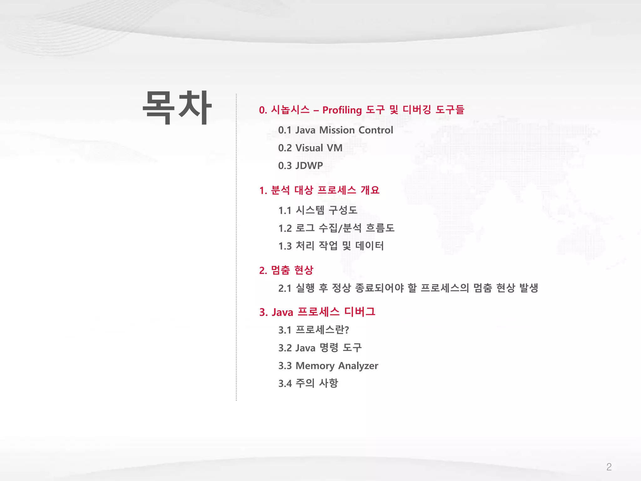목차
2
1. 분석 대상 프로세스 개요
1.1 시스템 구성도
1.2 로그 수집/분석 흐름도
1.3 처리 작업 및 데이터
2. 멈춤 현상
2.1 실행 후 정상 종료되어야 할 프로세스의 멈춤 현상 발생
3. Java 프로세스 디버그
3.1 프로세스란?
3.2 Java 명령 도구
3.3 Memory Analyzer
3.4 주의 사항
0. 시놉시스 – Profiling 도구 및 디버깅 도구들
0.1 Java Mission Control
0.2 Visual VM
0.3 JDWP
 