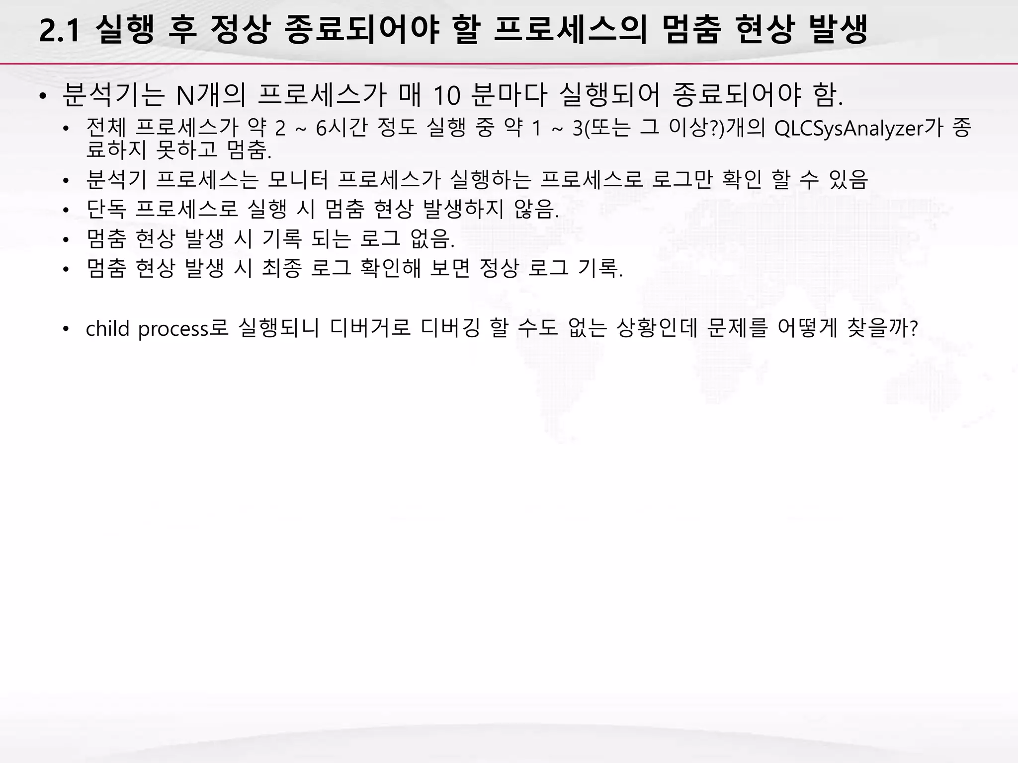 2.1 실행 후 정상 종료되어야 할 프로세스의 멈춤 현상 발생
• 분석기는 N개의 프로세스가 매 10 분마다 실행되어 종료되어야 함.
• 전체 프로세스가 약 2 ~ 6시간 정도 실행 중 약 1 ~ 3(또는 그 이상?)개의 QLCSysAnalyzer가 종
료하지 못하고 멈춤.
• 분석기 프로세스는 모니터 프로세스가 실행하는 프로세스로 로그만 확인 할 수 있음
• 단독 프로세스로 실행 시 멈춤 현상 발생하지 않음.
• 멈춤 현상 발생 시 기록 되는 로그 없음.
• 멈춤 현상 발생 시 최종 로그 확인해 보면 정상 로그 기록.
• child process로 실행되니 디버거로 디버깅 할 수도 없는 상황인데 문제를 어떻게 찾을까?
 