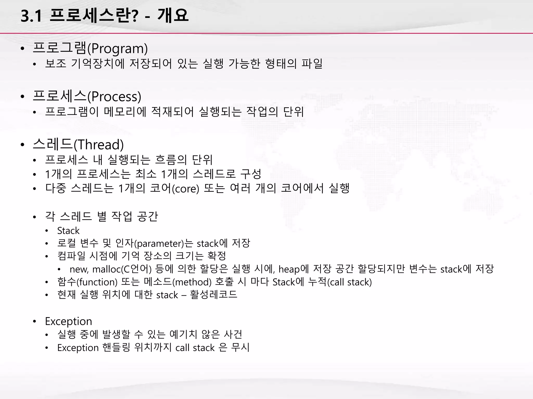3.1 프로세스란? - 개요
• 프로그램(Program)
• 보조 기억장치에 저장되어 있는 실행 가능한 형태의 파일
• 프로세스(Process)
• 프로그램이 메모리에 적재되어 실행되는 작업의 단위
• 스레드(Thread)
• 프로세스 내 실행되는 흐름의 단위
• 1개의 프로세스는 최소 1개의 스레드로 구성
• 다중 스레드는 1개의 코어(core) 또는 여러 개의 코어에서 실행
• 각 스레드 별 작업 공간
• Stack
• 로컬 변수 및 인자(parameter)는 stack에 저장
• 컴파일 시점에 기억 장소의 크기는 확정
• new, malloc(C언어) 등에 의한 할당은 실행 시에, heap에 저장 공간 할당되지만 변수는 stack에 저장
• 함수(function) 또는 메소드(method) 호출 시 마다 Stack에 누적(call stack)
• 현재 실행 위치에 대한 stack – 활성레코드
• Exception
• 실행 중에 발생할 수 있는 예기치 않은 사건
• Exception 핸들링 위치까지 call stack 은 무시
 