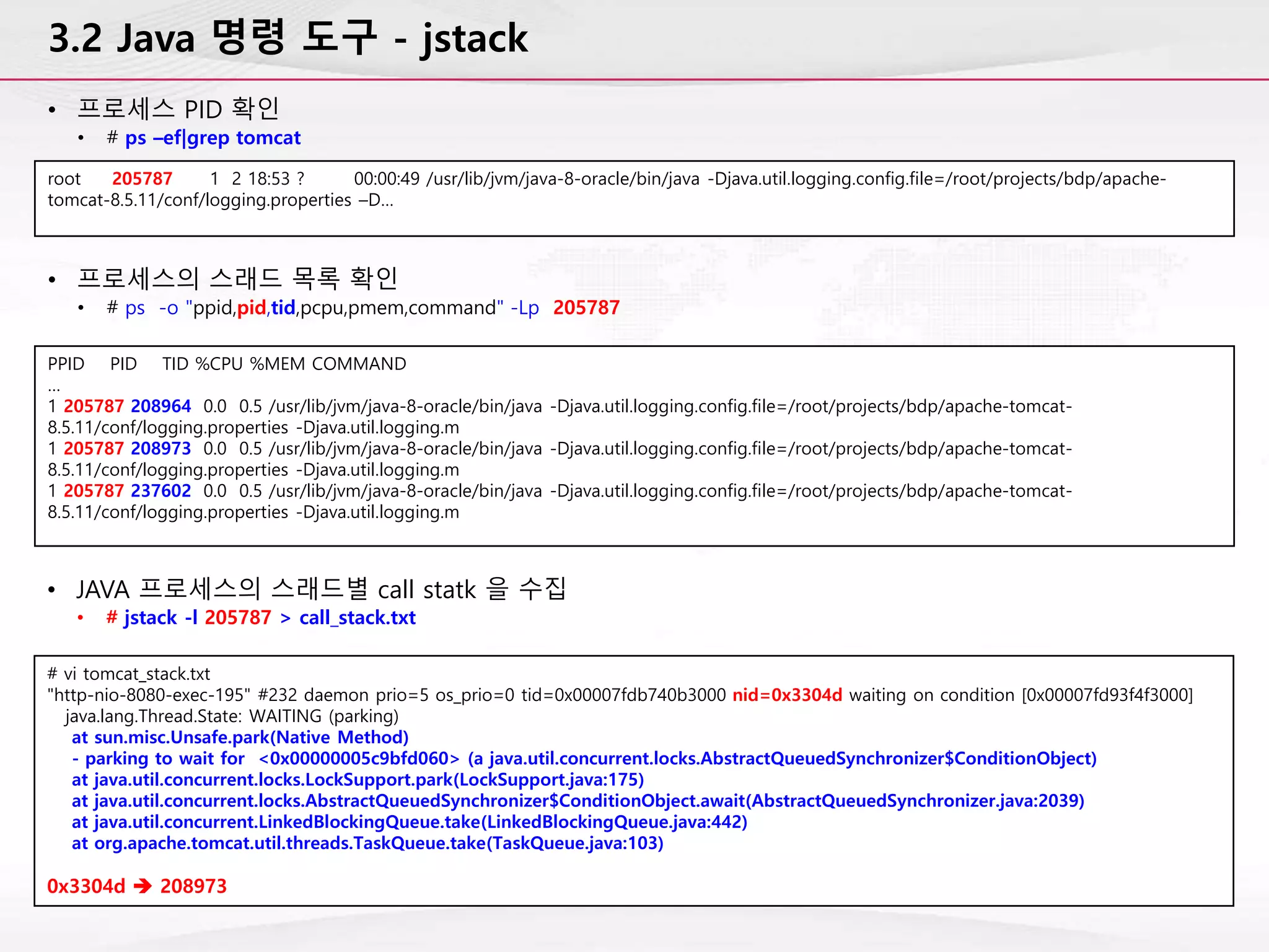 3.2 Java 명령 도구 - jstack
• 프로세스 PID 확인
• # ps –ef|grep tomcat
root 205787 1 2 18:53 ? 00:00:49 /usr/lib/jvm/java-8-oracle/bin/java -Djava.util.logging.config.file=/root/projects/bdp/apache-
tomcat-8.5.11/conf/logging.properties –D…
• 프로세스의 스래드 목록 확인
• # ps -o "ppid,pid,tid,pcpu,pmem,command" -Lp 205787
PPID PID TID %CPU %MEM COMMAND
…
1 205787 208964 0.0 0.5 /usr/lib/jvm/java-8-oracle/bin/java -Djava.util.logging.config.file=/root/projects/bdp/apache-tomcat-
8.5.11/conf/logging.properties -Djava.util.logging.m
1 205787 208973 0.0 0.5 /usr/lib/jvm/java-8-oracle/bin/java -Djava.util.logging.config.file=/root/projects/bdp/apache-tomcat-
8.5.11/conf/logging.properties -Djava.util.logging.m
1 205787 237602 0.0 0.5 /usr/lib/jvm/java-8-oracle/bin/java -Djava.util.logging.config.file=/root/projects/bdp/apache-tomcat-
8.5.11/conf/logging.properties -Djava.util.logging.m
• JAVA 프로세스의 스래드별 call statk 을 수집
• # jstack -l 205787 > call_stack.txt
# vi tomcat_stack.txt
"http-nio-8080-exec-195" #232 daemon prio=5 os_prio=0 tid=0x00007fdb740b3000 nid=0x3304d waiting on condition [0x00007fd93f4f3000]
java.lang.Thread.State: WAITING (parking)
at sun.misc.Unsafe.park(Native Method)
- parking to wait for <0x00000005c9bfd060> (a java.util.concurrent.locks.AbstractQueuedSynchronizer$ConditionObject)
at java.util.concurrent.locks.LockSupport.park(LockSupport.java:175)
at java.util.concurrent.locks.AbstractQueuedSynchronizer$ConditionObject.await(AbstractQueuedSynchronizer.java:2039)
at java.util.concurrent.LinkedBlockingQueue.take(LinkedBlockingQueue.java:442)
at org.apache.tomcat.util.threads.TaskQueue.take(TaskQueue.java:103)
0x3304d  208973
 