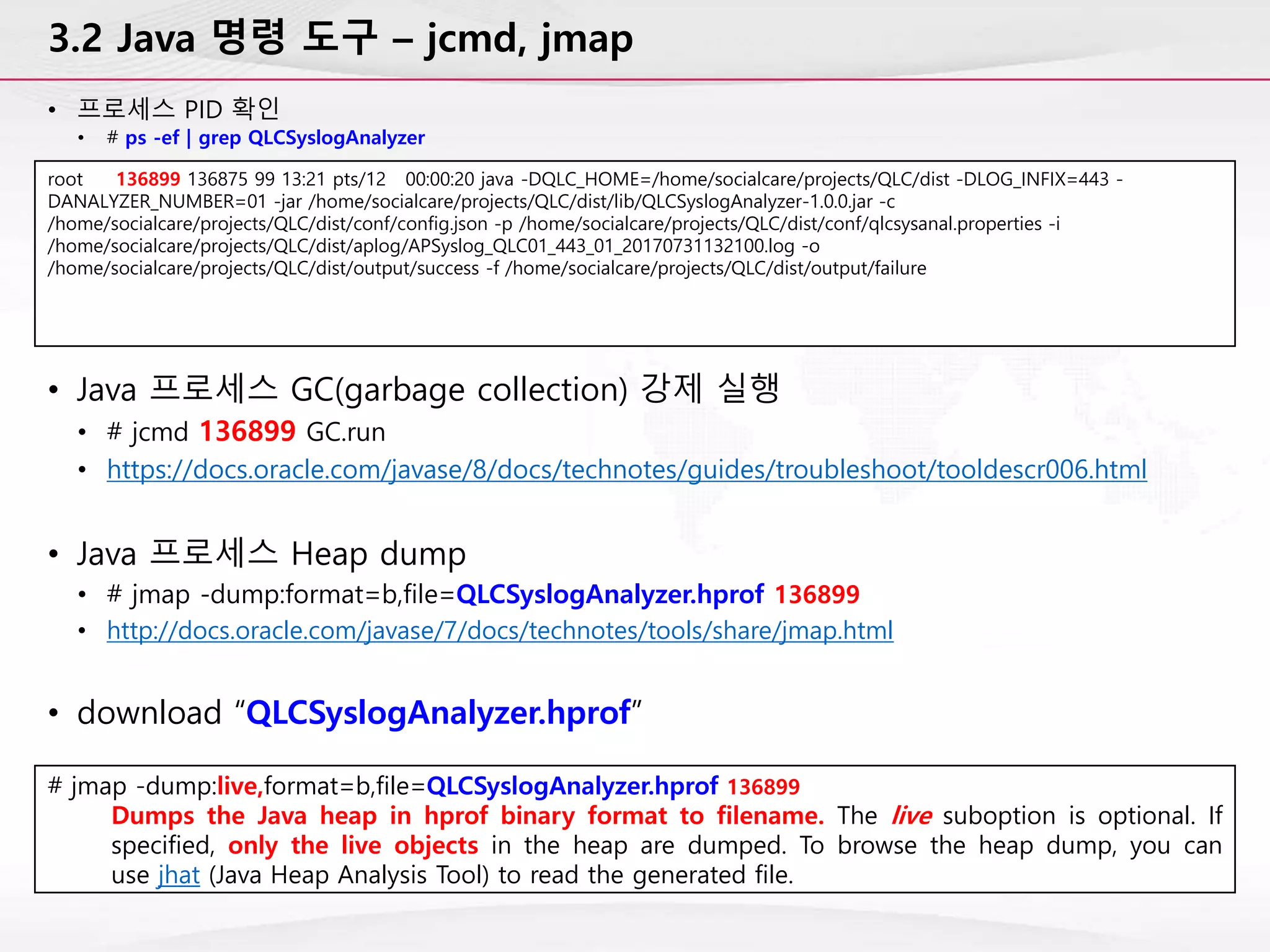 3.2 Java 명령 도구 – jcmd, jmap
• 프로세스 PID 확인
• # ps -ef | grep QLCSyslogAnalyzer
root 136899 136875 99 13:21 pts/12 00:00:20 java -DQLC_HOME=/home/socialcare/projects/QLC/dist -DLOG_INFIX=443 -
DANALYZER_NUMBER=01 -jar /home/socialcare/projects/QLC/dist/lib/QLCSyslogAnalyzer-1.0.0.jar -c
/home/socialcare/projects/QLC/dist/conf/config.json -p /home/socialcare/projects/QLC/dist/conf/qlcsysanal.properties -i
/home/socialcare/projects/QLC/dist/aplog/APSyslog_QLC01_443_01_20170731132100.log -o
/home/socialcare/projects/QLC/dist/output/success -f /home/socialcare/projects/QLC/dist/output/failure
• Java 프로세스 GC(garbage collection) 강제 실행
• # jcmd 136899 GC.run
• https://docs.oracle.com/javase/8/docs/technotes/guides/troubleshoot/tooldescr006.html
• Java 프로세스 Heap dump
• # jmap -dump:format=b,file=QLCSyslogAnalyzer.hprof 136899
• http://docs.oracle.com/javase/7/docs/technotes/tools/share/jmap.html
• download “QLCSyslogAnalyzer.hprof”
# jmap -dump:live,format=b,file=QLCSyslogAnalyzer.hprof 136899
Dumps the Java heap in hprof binary format to filename. The live suboption is optional. If
specified, only the live objects in the heap are dumped. To browse the heap dump, you can
use jhat (Java Heap Analysis Tool) to read the generated file.
 