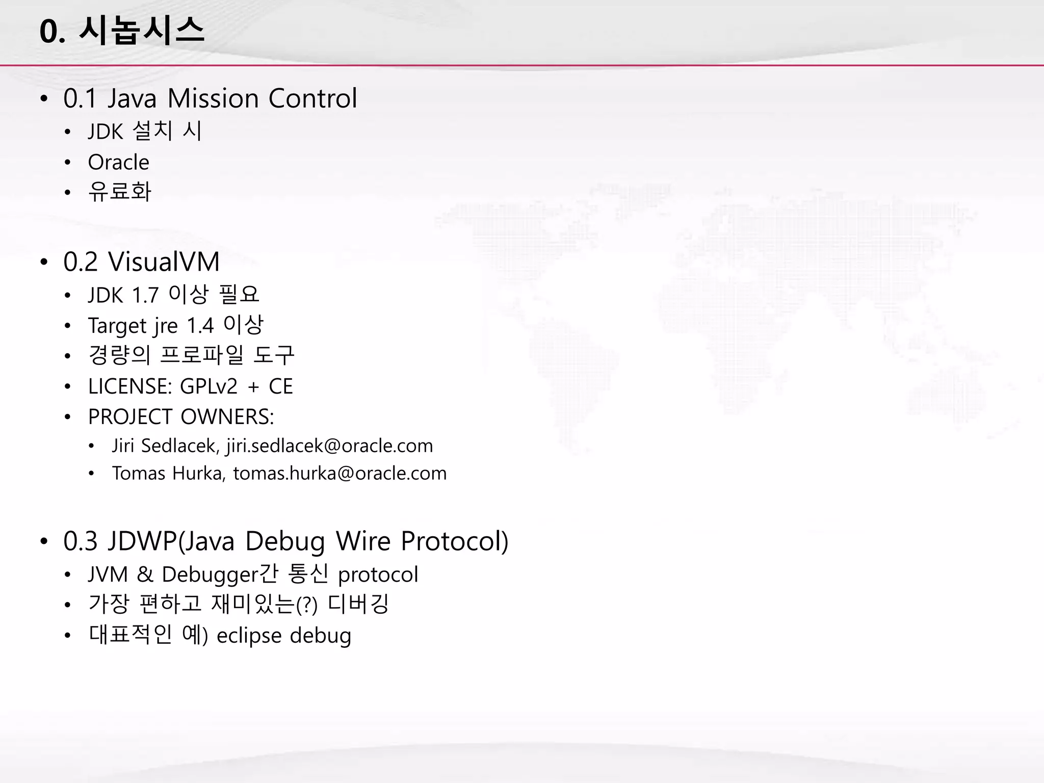 0. 시놉시스
• 0.1 Java Mission Control
• JDK 설치 시
• Oracle
• 유료화
• 0.2 VisualVM
• JDK 1.7 이상 필요
• Target jre 1.4 이상
• 경량의 프로파일 도구
• LICENSE: GPLv2 + CE
• PROJECT OWNERS:
• Jiri Sedlacek, jiri.sedlacek@oracle.com
• Tomas Hurka, tomas.hurka@oracle.com
• 0.3 JDWP(Java Debug Wire Protocol)
• JVM & Debugger간 통신 protocol
• 가장 편하고 재미있는(?) 디버깅
• 대표적인 예) eclipse debug
 