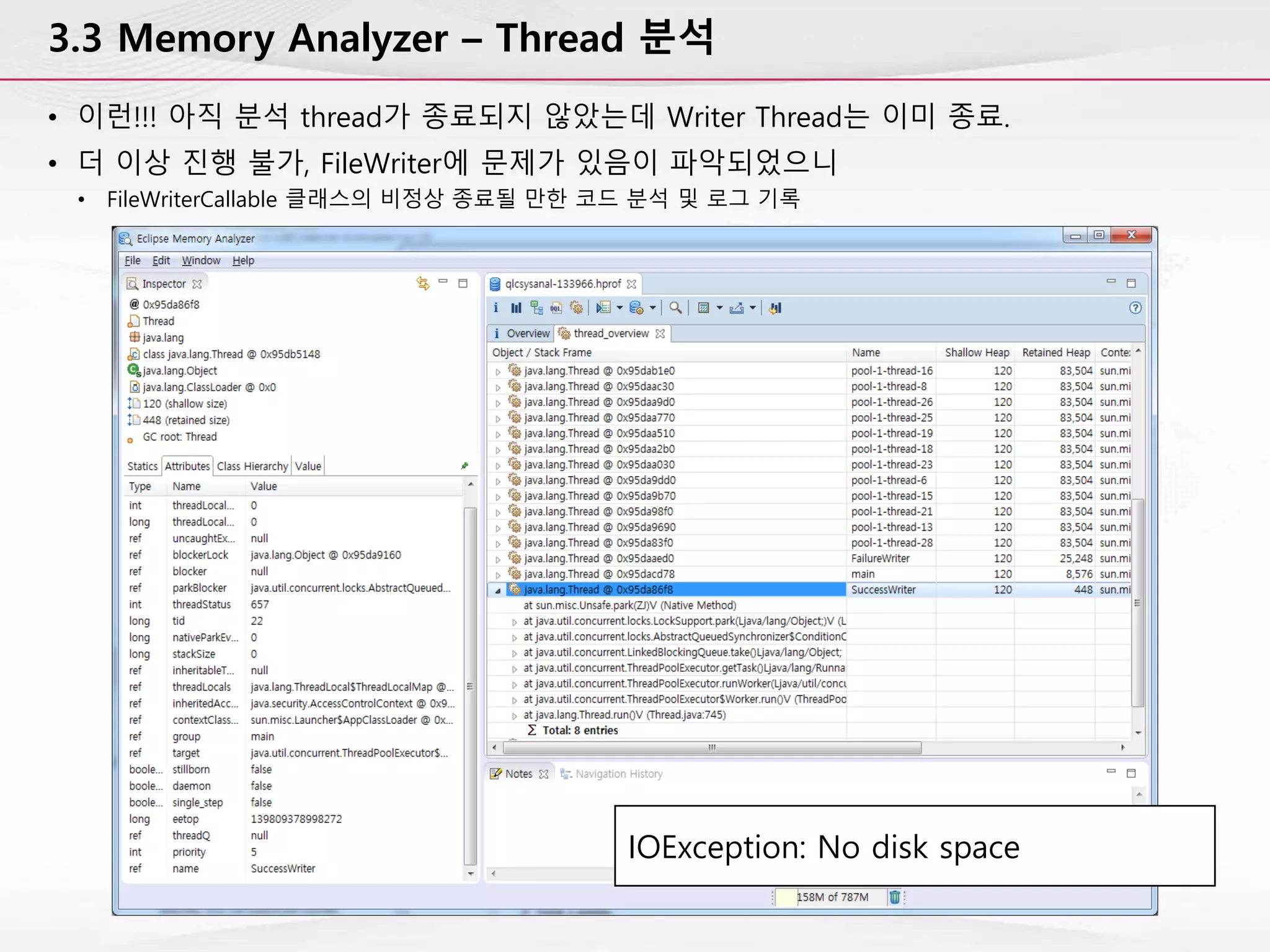 3.3 Memory Analyzer – Thread 분석
• 이런!!! 아직 분석 thread가 종료되지 않았는데 Writer Thread는 이미 종료.
• 더 이상 진행 불가, FileWriter에 문제가 있음이 파악되었으니
• FileWriterCallable 클래스의 비정상 종료될 만한 코드 분석 및 로그 기록
IOException: No disk space
 