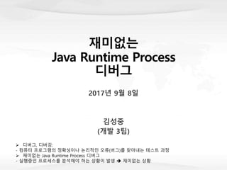 재미없는
Java Runtime Process
디버그
2017년 9월 8일
김성중
(개발 3팀)
 디버그, 디버깅:
- 컴퓨터 프로그램의 정확성이나 논리적인 오류(버그)를 찾아내는 테스트 과정
 재미없는 Java Runtime Process 디버그
- 실행중인 프로세스를 분석해야 하는 상황이 발생  재미없는 상황
 