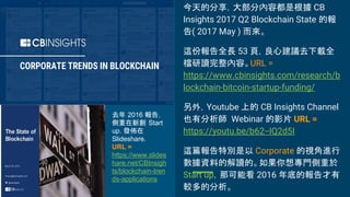 今天的分享，大部分內容都是根據 CB
Insights 2017 Q2 Blockchain State 的報
告( 2017 May ) 而來。
這份報告全長 53 頁，良心建議去下載全
檔研讀完整內容。URL =
https://www.cbinsights.com/research/b
lockchain-bitcoin-startup-funding/
另外，Youtube 上的 CB Insights Channel
也有分析師 Webinar 的影片 URL =
https://youtu.be/b62--IQ2d5I
這篇報告特別是以 Corporate 的視角進行
數據資料的解讀的。如果你想專門側重於
Start up，那可能看 2016 年底的報告才有
較多的分析。
去年 2016 報告，
側重在新創 Start
up. 發佈在
Slideshare.
URL =
https://www.slides
hare.net/CBInsigh
ts/blockchain-tren
ds-applications
 