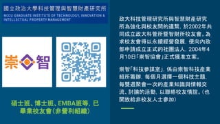 碩士班、博士班、EMBA班等，已
畢業校友會（非營利組織）
政大科技管理研究所與智慧財產研究
所為強化與校友間的連繫，於2002年共
同成立政大科管所暨智財所校友會。為
求校友會得以永續經營發展，便向內政
部申請成立正式的社團法人，2004年4
月10日「崇智協會」正式獲准立案。
崇智「科技參謀室」，係由崇智科技產業
組所籌辦，每個月選擇一個科技主題，
每雙週聚會一次的產業知識與情報交
流、討論的活動，以聯絡校友情誼。（也
開放給非校友人士參加）
 