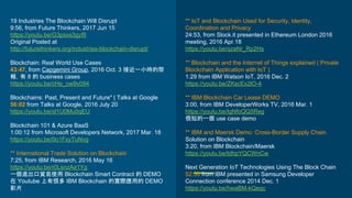 19 Industries The Blockchain Will Disrupt
9:56, from Future Thinkers, 2017 Jun 15
https://youtu.be/G3psxs3gyf8
Original Posted at
http://futurethinkers.org/industries-blockchain-disrupt/
Blockchain: Real World Use Cases
43:47, from Capgemini Group, 2016 Oct. 3 接近一小時的簡
報，有 8 的 business cases
https://youtu.be/cHe_ow9v094
Blockchains: Past, Present and Future" | Talks at Google
56:02 from Talks at Google, 2016 July 20
https://youtu.be/sl1U0Mu0qEU
Blockchain 101 & Azure BaaS
1:00:12 from Microsoft Developers Network, 2017 Mar. 18
https://youtu.be/0o1FxyTuNvg
** International Trade Solution on Blockchain
7:25, from IBM Research, 2016 May 16
https://youtu.be/r0LsnzAe1Yg
一個進出口貿易使用 Blockchain Smart Contract 的 DEMO
在 Youtube 上有很多 IBM Blockchain 的實際應用的 DEMO
影片
** IoT and Blockchain Used for Security, Identity,
Coordination and Privacy
24:53, from Slock.it presented in Ethereum London 2016
meeting, 2016 Apr.18
https://youtu.be/qzaNr_Rp2Hs
** Blockchain and the Internet of Things explained ( Private
Blockchain Application with IoT )
1:29 from IBM Watson IoT, 2016 Dec. 2
https://youtu.be/ZKscEx2lO-4
** IBM Blockchain Car Lease DEMO
3:00, from IBM DeveloperWorks TV, 2016 Mar. 1
https://youtu.be/IgNfoQQ5Reg
很短的一個 use case demo
** IBM and Maersk Demo: Cross-Border Supply Chain
Solution on Blockchain
3:20, from IBM Blockchain/Maersk
https://youtu.be/tdhpYQCWnCw
Next Generation IoT Technologies Using The Block Chain
52:50 from IBM presented in Samsung Developer
Connection conference 2014 Dec. 1
https://youtu.be/hwaBM-kQeqc
 