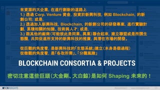 有資源的大企業，在進行創新的道路上
1.) 透過 Corp. Venture 資金，投資於新興科技，例如 Blockchain，的新
創公司; 或是，
2.) 透過加入新興科技，Blockchain，的新創公司的研發專案，進行實驗計
劃，累積相關的知識、技術與人才; 或是，
3.) 跟其他的廠商（可能彼此是同業、異業）聯合起來，建立聯盟或是所謂生
態圈，共同促進所支持的新興科技的推廣，與潛在市場的開發。
從巨觀的角度看，是新興科技的「生態系統」建立（本身是個過程）
從微觀的角度看，是「各取所需」、「分攤風險」
密切注意這些巨頭（大金剛、大白鯨）是如何 Shaping 未來的！
 