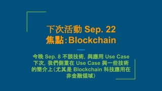 下次活動 Sep. 22
焦點：Blockchain
今晚 Sep. 8 不談技術，與應用 Use Case
下次，我們側重在 Use Case 與一些技術
的簡介上（尤其是 Blockchain 科技應用在
非金融領域）
 