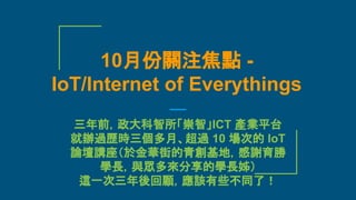 三年前，政大科智所「崇智」ICT 產業平台
就辦過歷時三個多月、超過 10 場次的 IoT
論壇講座（於金華街的青創基地，感謝育勝
學長，與眾多來分享的學長姊）
這一次三年後回顧，應該有些不同了！
10月份關注焦點 -
IoT/Internet of Everythings
 