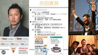 吉田真吾
n バックグラウンド
証券システム基盤開発
p 基盤システム開発、Oracleチューニングなど
エバンジェリスト
p 講演113回(2013年実績)
p AWS設計・構築・移行(2014-2015)
n 現在のしごと
(株) セクションナイン 代表取締役社長
p APN コンサルティングパートナー
p DevOps、Dockerize、Serverless 支援など
(株) 実績等
p AWSウルトラクイズ
初代チャンピオン (2012年)
p AWS Samurai 2014 / 2016 ←New!!
 
