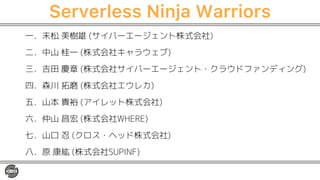Serverless Ninja Warriors
一．末松 美樹雄 (サイバーエージェント株式会社)
二．中山 桂一 (株式会社キャラウェブ)
三．吉田 慶章 (株式会社サイバーエージェント・クラウドファンディング)
四．森川 拓磨 (株式会社エウレカ)
五．山本 貴裕 (アイレット株式会社)
六．仲山 昌宏 (株式会社WHERE)
七．山口 忍 (クロス・ヘッド株式会社)
八．原 康紘 (株式会社SUPINF)
 