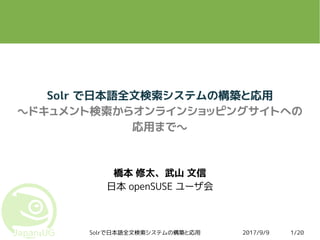 2017/9/9Solrで日本語全文検索システムの構築と応用 1/20
Solr で日本語全文検索システムの構築と応用
～ドキュメント検索からオンラインショッピングサイトへの
応用まで～
橋本 修太、武山 文信
日本 openSUSE ユーザ会
 