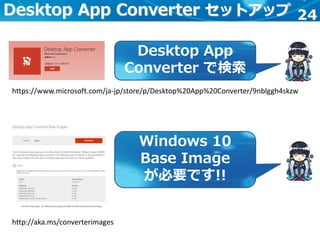 24Desktop App Converter セットアップ
https://www.microsoft.com/ja-jp/store/p/Desktop%20App%20Converter/9nblggh4skzw
Desktop App
Converter で検索
http://aka.ms/converterimages
Windows 10
Base Image
が必要です!!
 