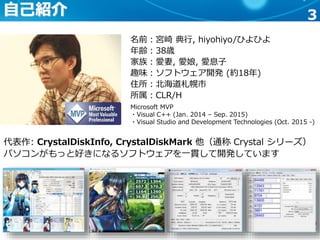 3自己紹介
名前：宮崎 典行, hiyohiyo/ひよひよ
年齢：38歳
家族：愛妻, 愛娘, 愛息子
趣味：ソフトウェア開発 (約18年)
住所：北海道札幌市
所属：CLR/H
代表作: CrystalDiskInfo, CrystalDiskMark 他（通称 Crystal シリーズ）
パソコンがもっと好きになるソフトウェアを一貫して開発しています
Microsoft MVP
・Visual C++ (Jan. 2014 – Sep. 2015)
・Visual Studio and Development Technologies (Oct. 2015 -)
 