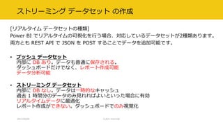 ストリーミング データセット の作成
[リアルタイム データセットの種類]
Power BI でリアルタイムの可視化を行う場合、対応しているデータセットが2種類あります。
両方とも REST API で JSON を POST することでデータを追加可能です。
• プッシュ データセット
内部に DB あり。データも普通に保存される。
ダッシュボードだけでなく、レポート作成可能
データ分析可能
• ストリーミング データセット
内部に DB なし。データは一時的なキャッシュ
過去 1 時間分のデータのみ見れればよいといった場合に有効
リアルタイムデータに最適化
レポート作成ができない。ダッシュボードでのみ視覚化
2017/09/09 CLR/H #clrh106
 