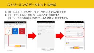 ストリーミング データセット の作成
３．[新しいストリーミングデータ データセット] で [API] を選択
４．[データセット名] と [ストリームからの値] を設定する
[ストリームからの値] は JSON データの 名称 と 型 を定義する
2017/09/09 CLR/H #clrh106
 
